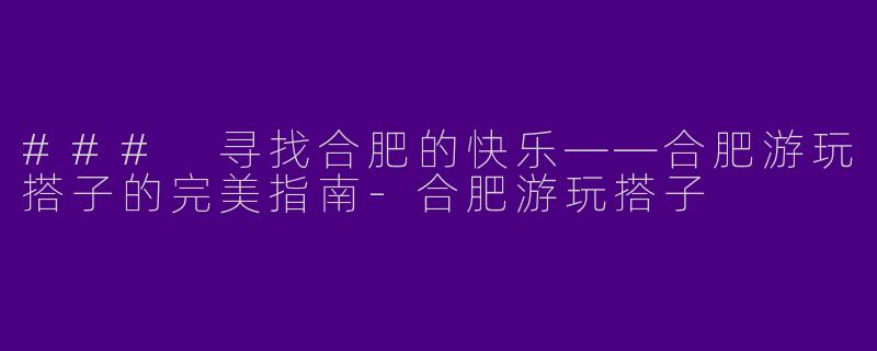 ### 寻找合肥的快乐——合肥游玩搭子的完美指南-合肥游玩搭子