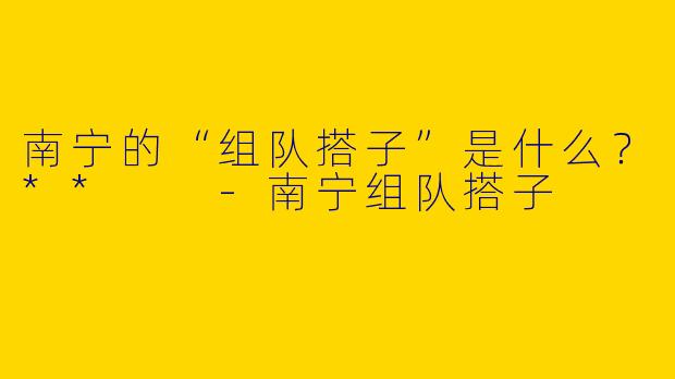 南宁的“组队搭子”是什么？**  