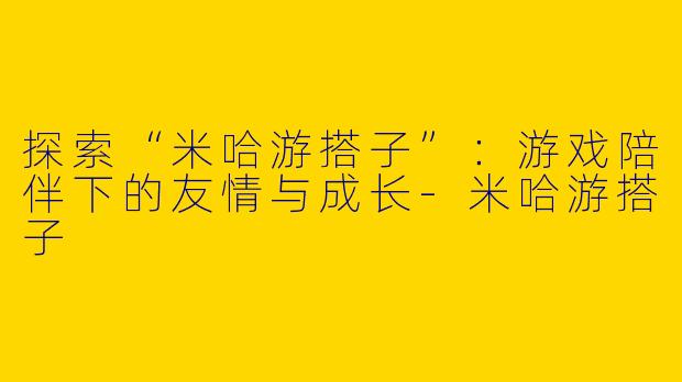 探索“米哈游搭子”：游戏陪伴下的友情与成长-米哈游搭子