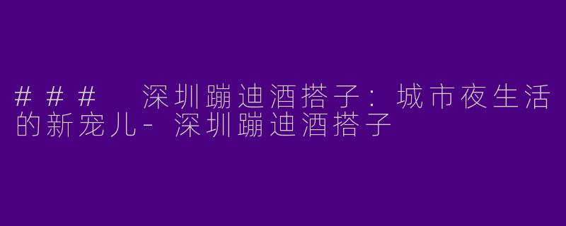 ### 深圳蹦迪酒搭子：城市夜生活的新宠儿-深圳蹦迪酒搭子