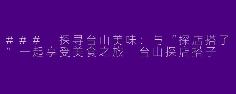### 探寻台山美味：与“探店搭子”一起享受美食之旅-台山探店搭子