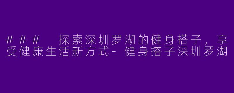 ### 探索深圳罗湖的健身搭子，享受健康生活新方式-健身搭子深圳罗湖
