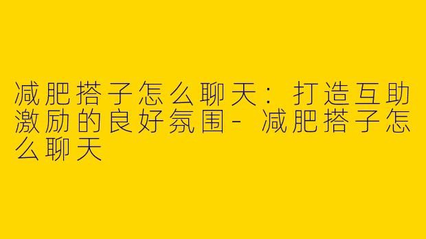 减肥搭子怎么聊天：打造互助激励的良好氛围