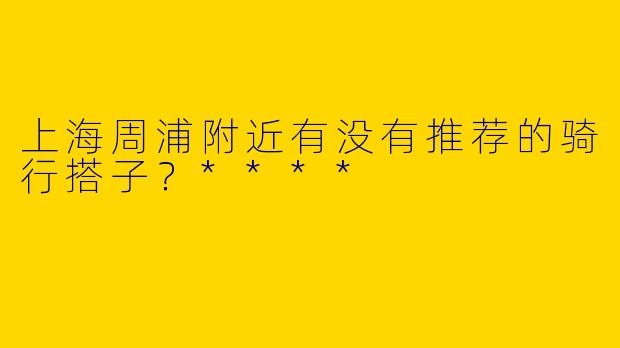 上海周浦附近有没有推荐的骑行搭子?****