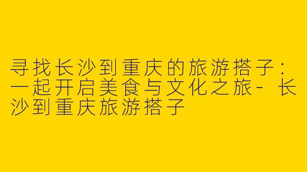 寻找长沙到重庆的旅游搭子：一起开启美食与文化之旅