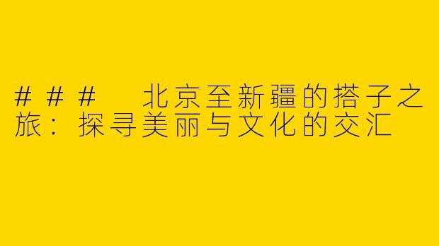 ### 北京至新疆的搭子之旅：探寻美丽与文化的交汇