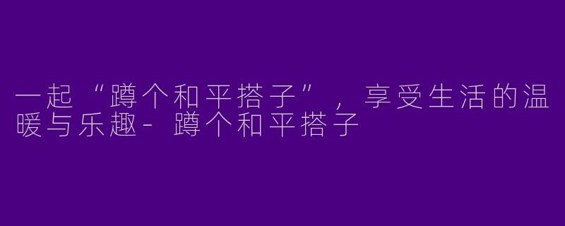 一起“蹲个和平搭子”，享受生活的温暖与乐趣-蹲个和平搭子