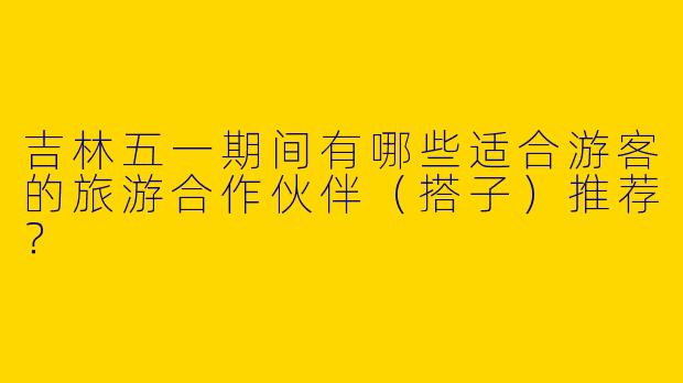 吉林五一期间有哪些适合游客的旅游合作伙伴(搭子)推荐?
