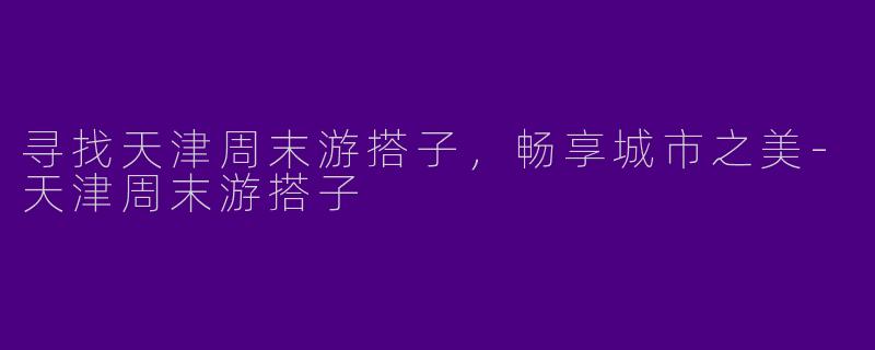 寻找天津周末游搭子，畅享城市之美-天津周末游搭子