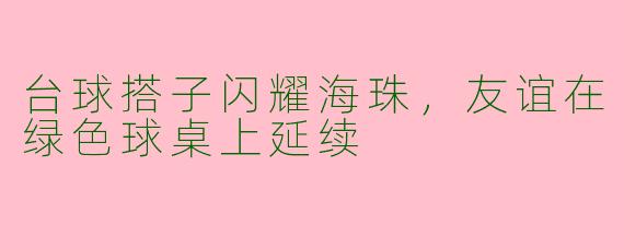 台球搭子闪耀海珠，友谊在绿色球桌上延续