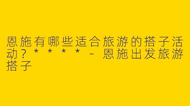 恩施有哪些适合旅游的搭子活动？****