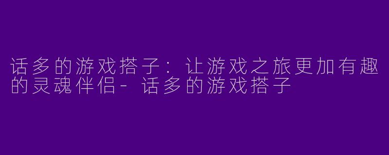 话多的游戏搭子：让游戏之旅更加有趣的灵魂伴侣-话多的游戏搭子
