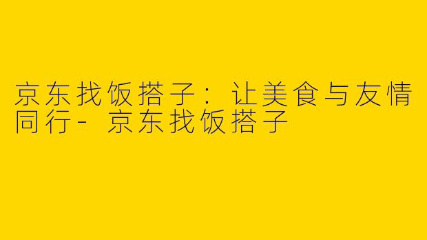 京东找饭搭子：让美食与友情同行-京东找饭搭子