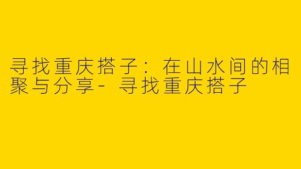 寻找重庆搭子：在山水间的相聚与分享-寻找重庆搭子