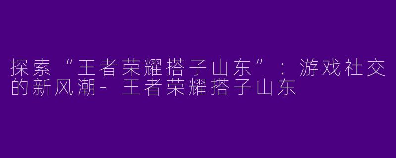 探索“王者荣耀搭子山东”：游戏社交的新风潮-王者荣耀搭子山东