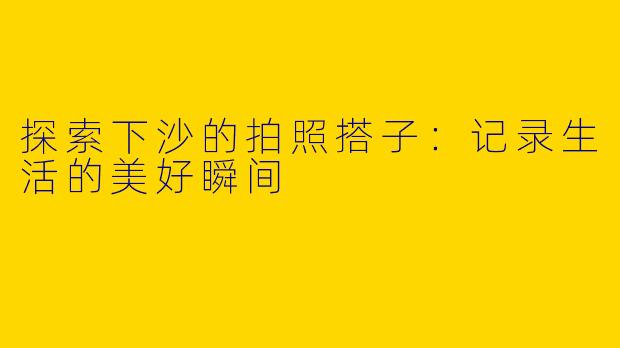 探索下沙的拍照搭子:记录生活的美好瞬间