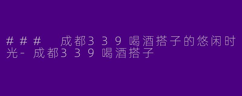 ### 成都339喝酒搭子的悠闲时光-成都339喝酒搭子