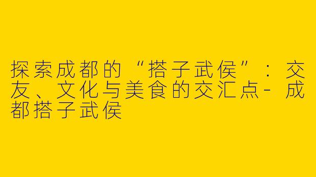 探索成都的“搭子武侯”：交友、文化与美食的交汇点-成都搭子武侯