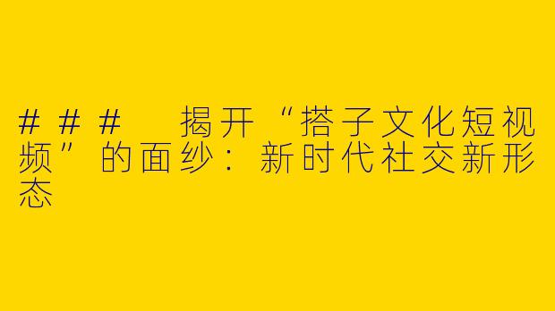 ### 揭开“搭子文化短视频”的面纱：新时代社交新形态