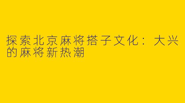 探索北京麻将搭子文化：大兴的麻将新热潮