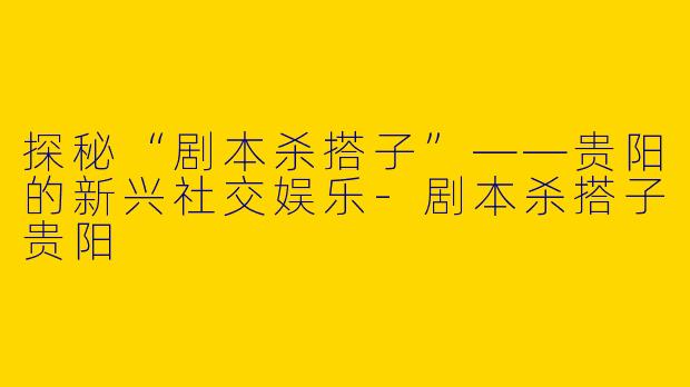 探秘“剧本杀搭子”——贵阳的新兴社交娱乐-剧本杀搭子贵阳