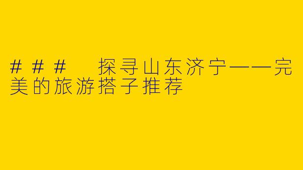 ### 探寻山东济宁——完美的旅游搭子推荐