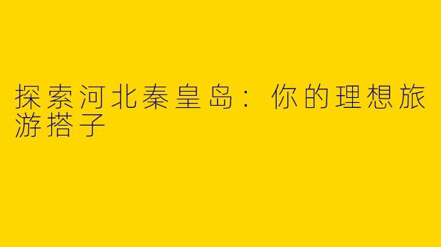 探索河北秦皇岛：你的理想旅游搭子
