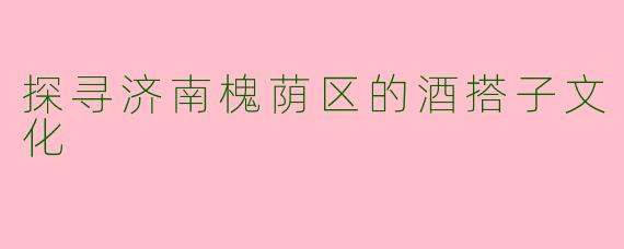 探寻济南槐荫区的酒搭子文化