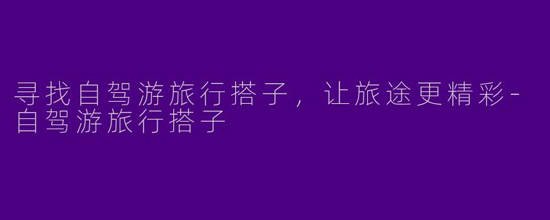 寻找自驾游旅行搭子，让旅途更精彩-自驾游旅行搭子