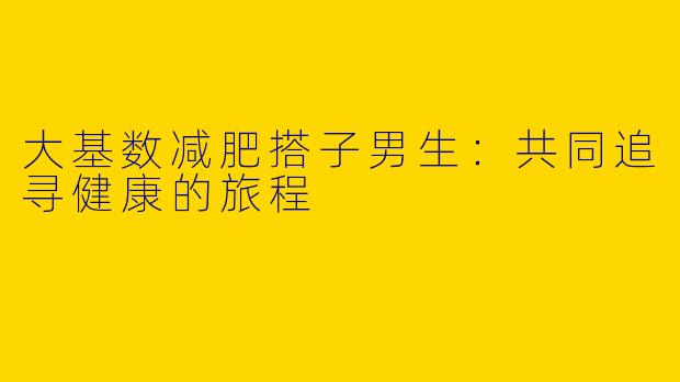 大基数减肥搭子男生:共同追寻健康的旅程
