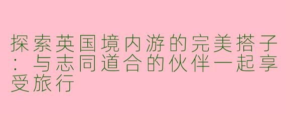 探索英国境内游的完美搭子：与志同道合的伙伴一起享受旅行