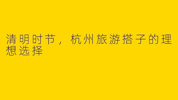 清明时节，杭州旅游搭子的理想选择