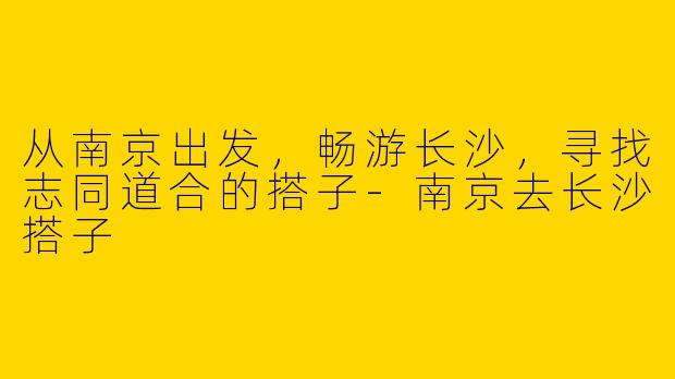 从南京出发，畅游长沙，寻找志同道合的搭子-南京去长沙搭子