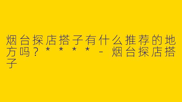 烟台探店搭子有什么推荐的地方吗?****