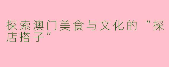 探索澳门美食与文化的“探店搭子”