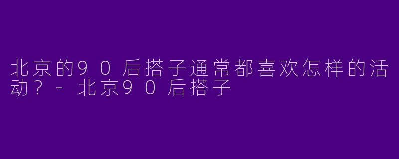 北京的90后搭子通常都喜欢怎样的活动？