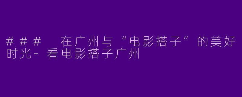 ### 在广州与“电影搭子”的美好时光-看电影搭子广州