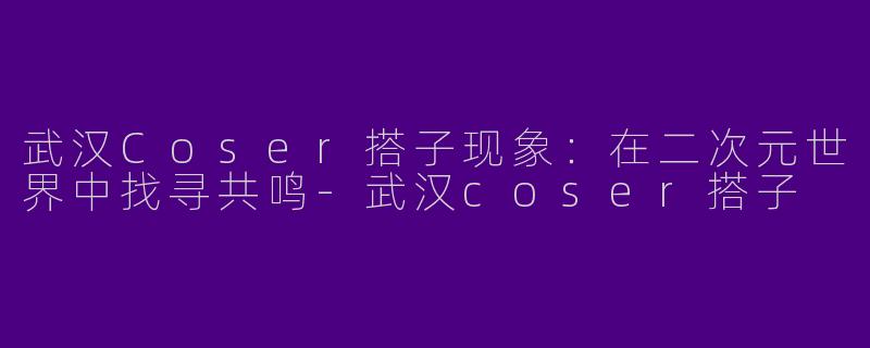武汉Coser搭子现象：在二次元世界中找寻共鸣-武汉coser搭子