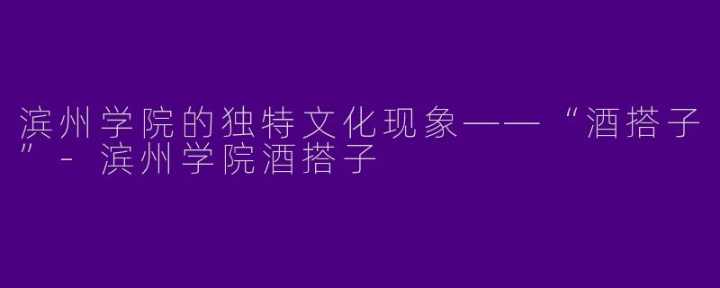 滨州学院的独特文化现象——“酒搭子”-滨州学院酒搭子