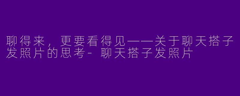 聊得来，更要看得见——关于聊天搭子发照片的思考-聊天搭子发照片