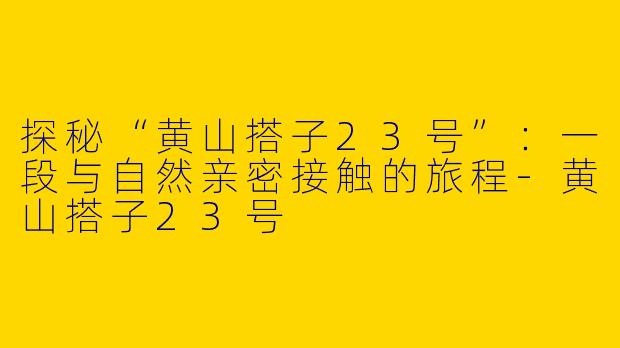探秘“黄山搭子23号”：一段与自然亲密接触的旅程-黄山搭子23号