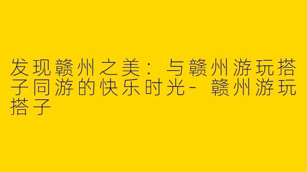 发现赣州之美：与赣州游玩搭子同游的快乐时光-赣州游玩搭子
