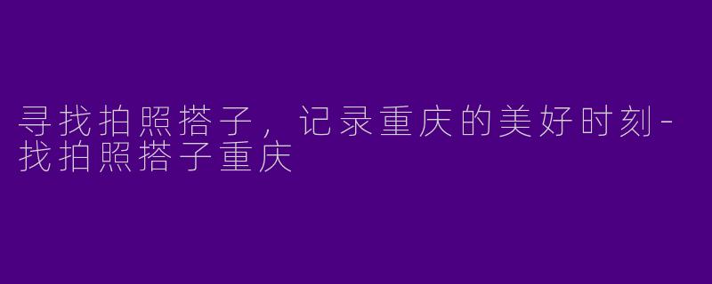 寻找拍照搭子，记录重庆的美好时刻-找拍照搭子重庆