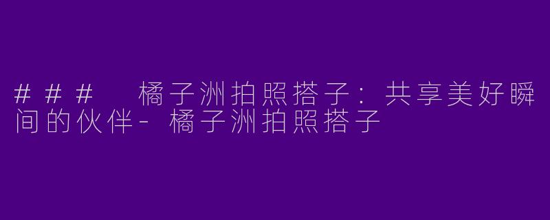 ### 橘子洲拍照搭子：共享美好瞬间的伙伴-橘子洲拍照搭子