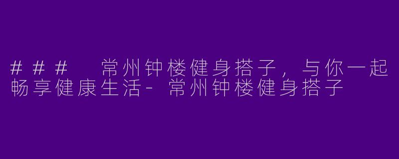 ### 常州钟楼健身搭子，与你一起畅享健康生活-常州钟楼健身搭子