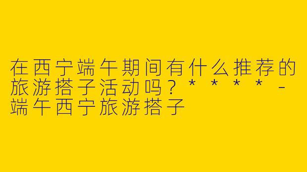在西宁端午期间有什么推荐的旅游搭子活动吗?****