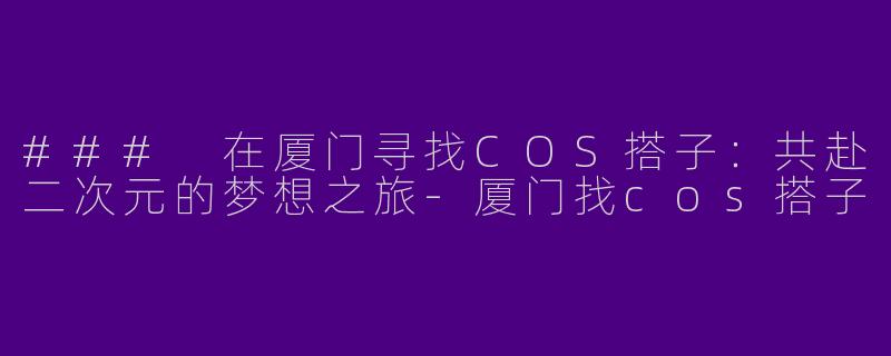 ### 在厦门寻找COS搭子：共赴二次元的梦想之旅-厦门找cos搭子