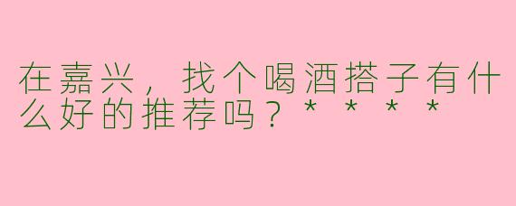 在嘉兴,找个喝酒搭子有什么好的推荐吗?****