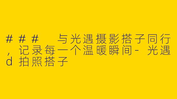 ### 与光遇摄影搭子同行，记录每一个温暖瞬间-光遇d拍照搭子