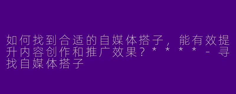 如何找到合适的自媒体搭子,能有效提升内容创作和推广效果?****